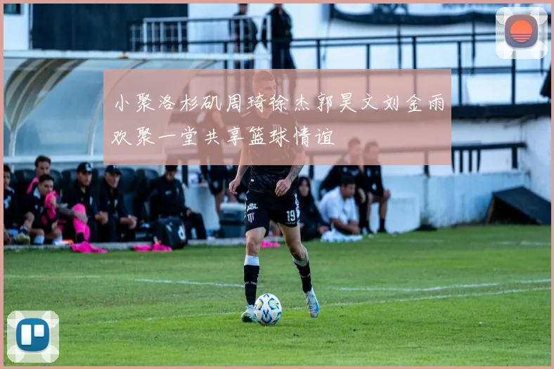 小聚洛杉矶周琦徐杰郭昊文刘金雨欢聚一堂共享篮球情谊